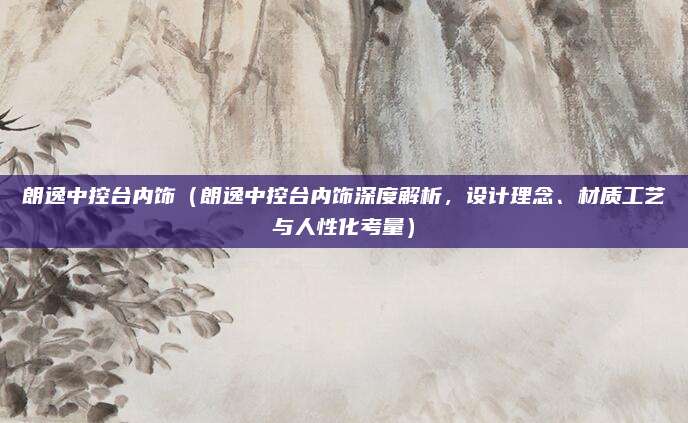 朗逸中控台内饰（朗逸中控台内饰深度解析，设计理念、材质工艺与人性化考量）