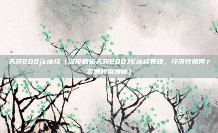 天籁200jk油耗（深度解析天籁200JK油耗表现，经济性如何？实测数据揭秘）