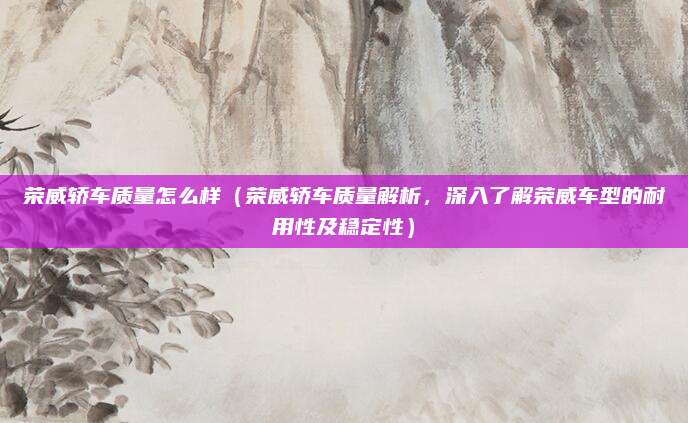 荣威轿车质量怎么样（荣威轿车质量解析，深入了解荣威车型的耐用性及稳定性）