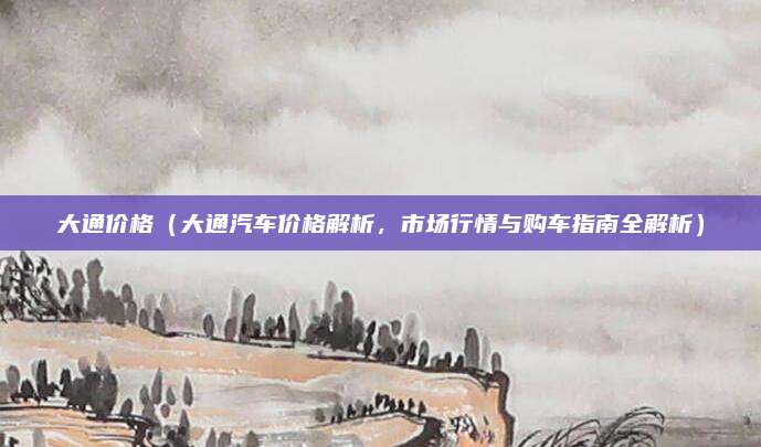 大通价格（大通汽车价格解析，市场行情与购车指南全解析）