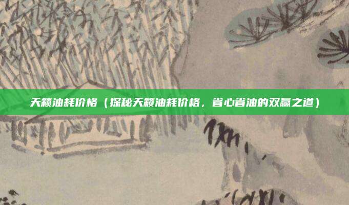 天籁油耗价格（探秘天籁油耗价格，省心省油的双赢之道）