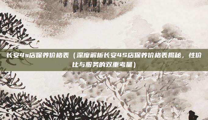 长安4s店保养价格表（深度解析长安4S店保养价格表揭秘，性价比与服务的双重考量）