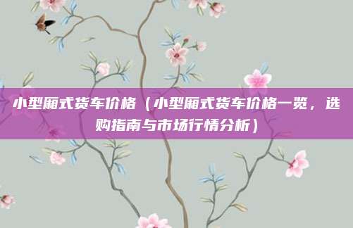 小型厢式货车价格（小型厢式货车价格一览，选购指南与市场行情分析）