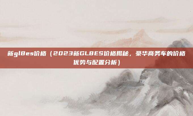 新gl8es价格（2023新GL8ES价格揭秘，豪华商务车的价格优势与配置分析）