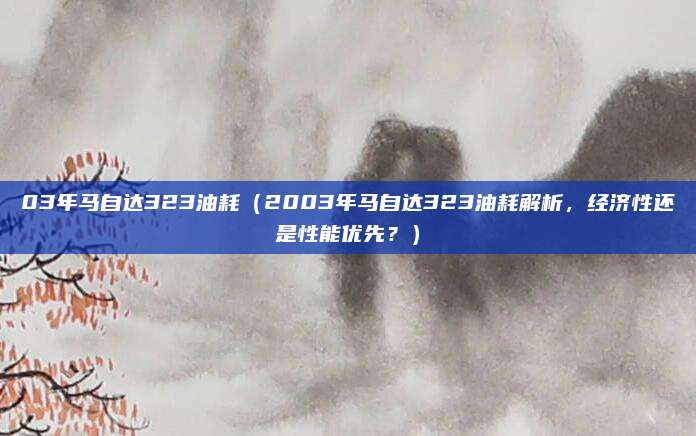 03年马自达323油耗（2003年马自达323油耗解析，经济性还是性能优先？）