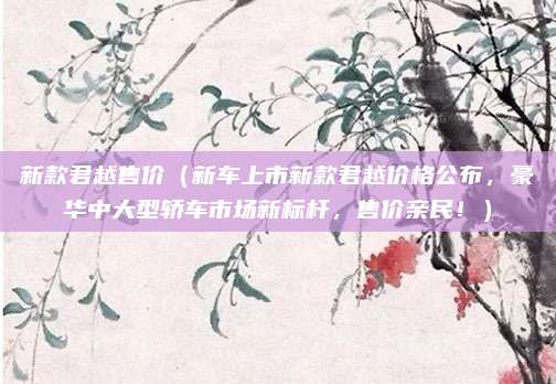 新款君越售价（新车上市新款君越价格公布，豪华中大型轿车市场新标杆，售价亲民！）