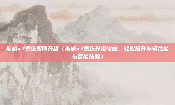 斯威x7系统如何升级（斯威x7系统升级攻略，轻松提升车辆性能与智能体验）