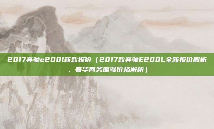 2017奔驰e200l新款报价（2017款奔驰E200L全新报价解析，奢华商务座驾价格解析）