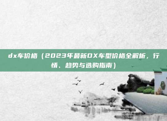 dx车价格（2023年最新DX车型价格全解析，行情、趋势与选购指南）