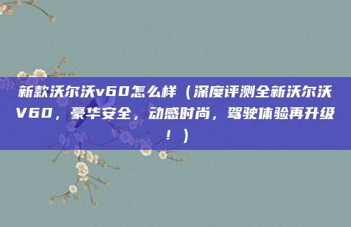 新款沃尔沃v60怎么样（深度评测全新沃尔沃V60，豪华安全，动感时尚，驾驶体验再升级！）