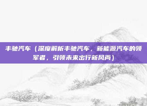 丰驰汽车（深度解析丰驰汽车，新能源汽车的领军者，引领未来出行新风尚）