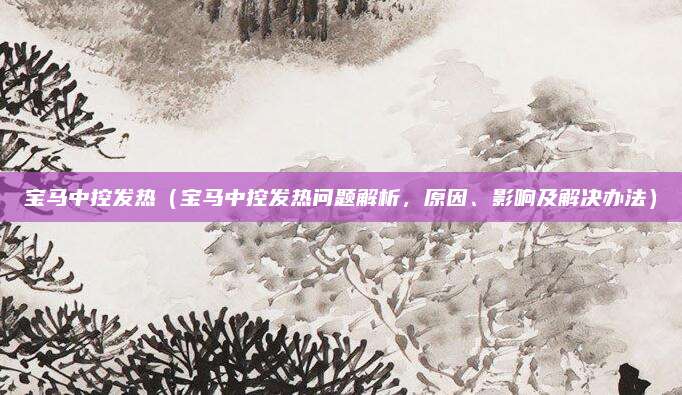 宝马中控发热（宝马中控发热问题解析，原因、影响及解决办法）