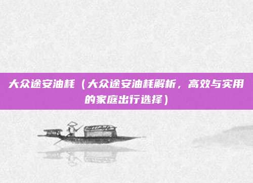 大众途安油耗（大众途安油耗解析，高效与实用的家庭出行选择）