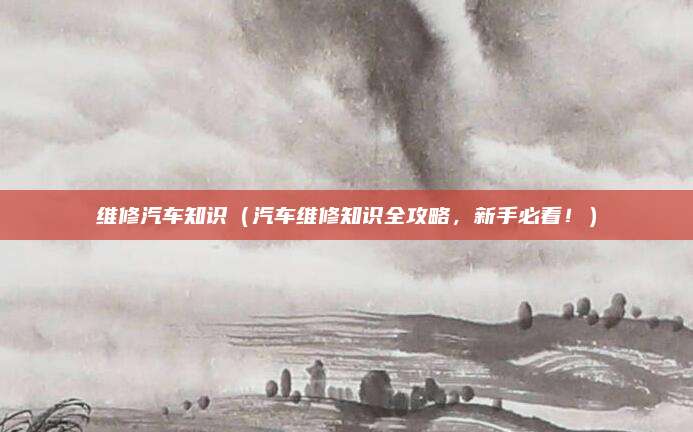 维修汽车知识（汽车维修知识全攻略，新手必看！）