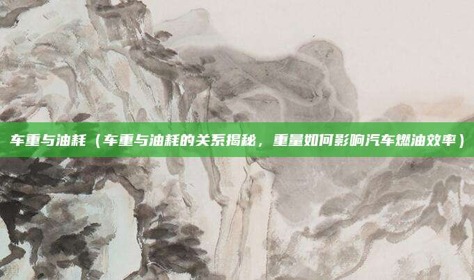 车重与油耗（车重与油耗的关系揭秘，重量如何影响汽车燃油效率）