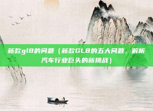 新款gl8的问题（新款GL8的五大问题，解析汽车行业巨头的新挑战）