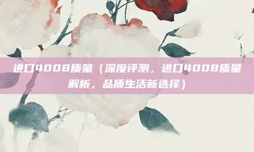 进口4008质量（深度评测，进口4008质量解析，品质生活新选择）