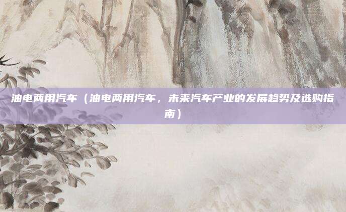 油电两用汽车（油电两用汽车，未来汽车产业的发展趋势及选购指南）