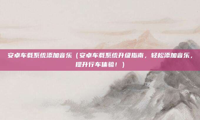 安卓车载系统添加音乐（安卓车载系统升级指南，轻松添加音乐，提升行车体验！）