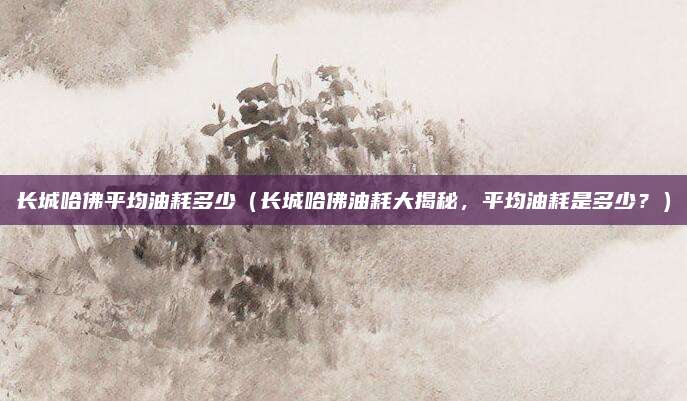 长城哈佛平均油耗多少（长城哈佛油耗大揭秘，平均油耗是多少？）