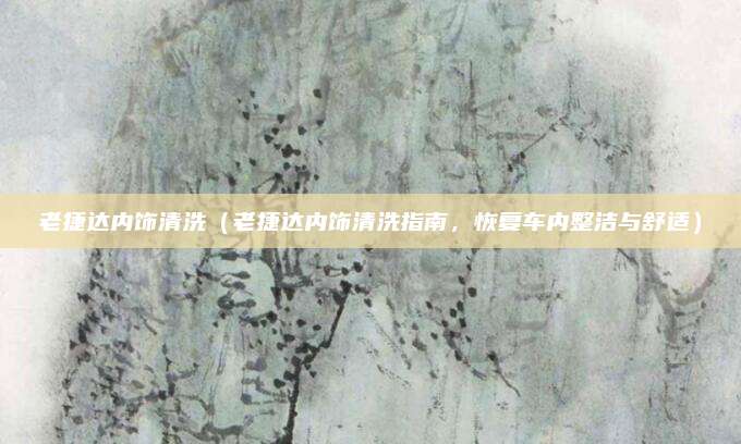 老捷达内饰清洗（老捷达内饰清洗指南，恢复车内整洁与舒适）