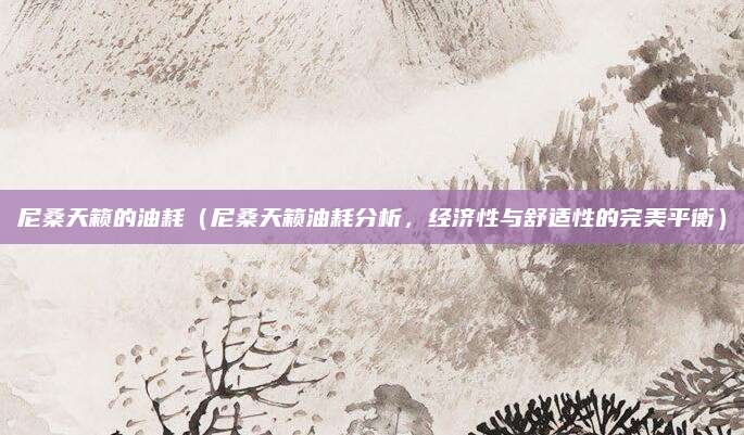 尼桑天籁的油耗（尼桑天籁油耗分析，经济性与舒适性的完美平衡）
