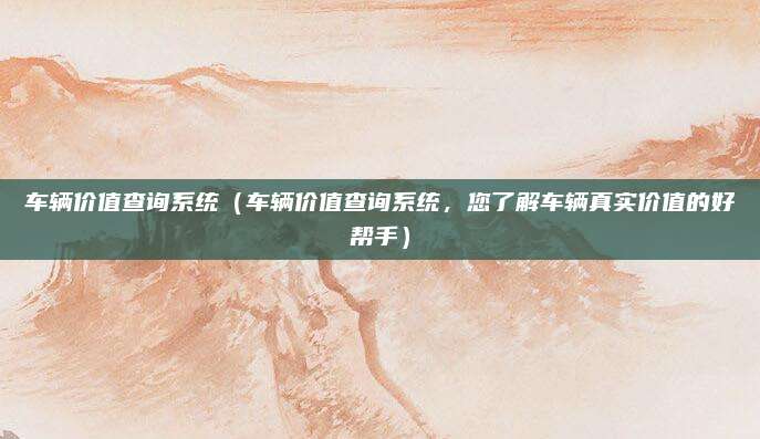 车辆价值查询系统（车辆价值查询系统，您了解车辆真实价值的好帮手）