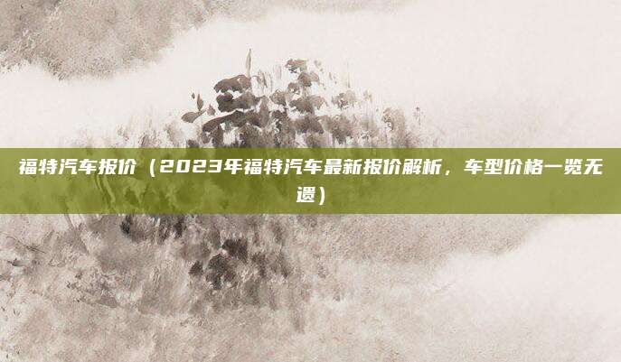 福特汽车报价（2023年福特汽车最新报价解析，车型价格一览无遗）