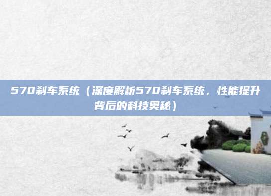 570刹车系统（深度解析570刹车系统，性能提升背后的科技奥秘）
