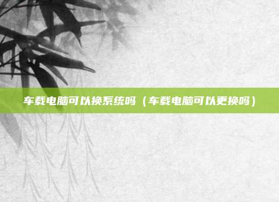 车载电脑可以换系统吗(车载电脑可以更换吗)