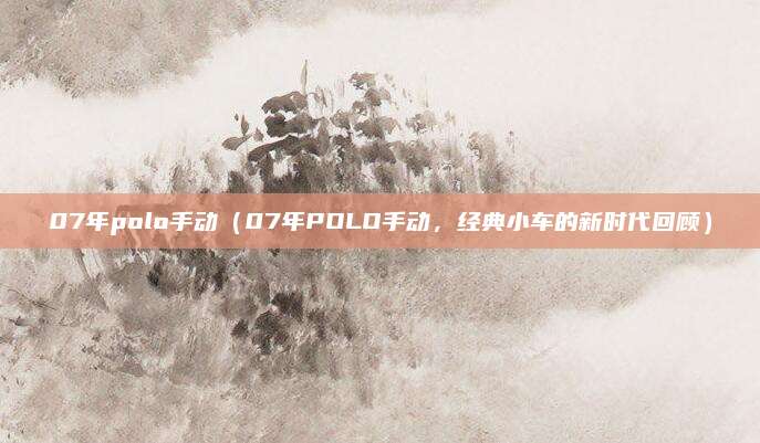 07年polo手动（07年POLO手动，经典小车的新时代回顾）