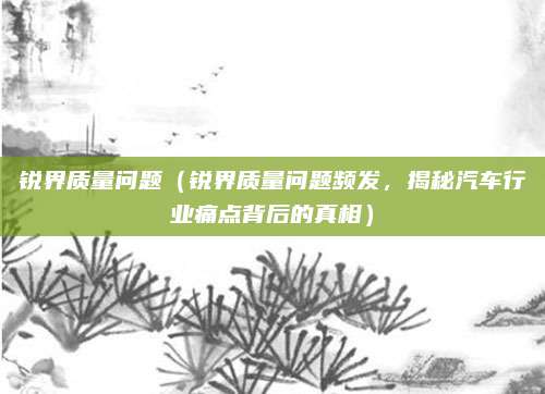 锐界质量问题（锐界质量问题频发，揭秘汽车行业痛点背后的真相）