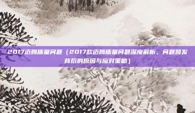 2017迈腾质量问题（2017款迈腾质量问题深度解析，问题频发背后的原因与应对策略）
