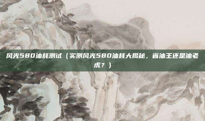 风光580油耗测试（实测风光580油耗大揭秘，省油王还是油老虎？）
