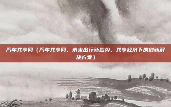 汽车共享网（汽车共享网，未来出行新趋势，共享经济下的创新解决方案）