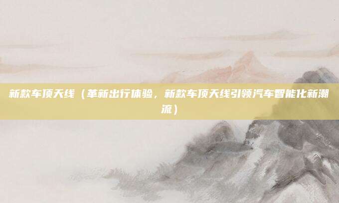 新款车顶天线（革新出行体验，新款车顶天线引领汽车智能化新潮流）