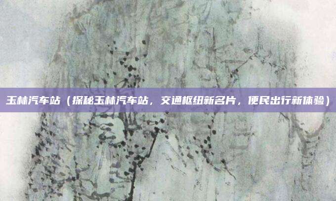 玉林汽车站（探秘玉林汽车站，交通枢纽新名片，便民出行新体验）