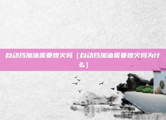 自动挡加油需要熄火吗(自动挡加油需要熄火吗为什么)