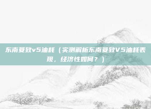 东南菱致v5油耗（实测解析东南菱致V5油耗表现，经济性如何？）