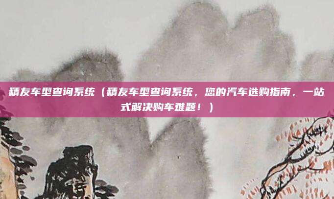 精友车型查询系统（精友车型查询系统，您的汽车选购指南，一站式解决购车难题！）