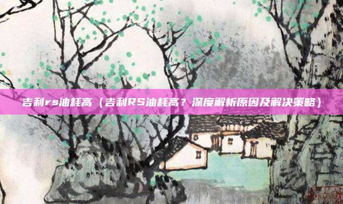 吉利rs油耗高（吉利RS油耗高？深度解析原因及解决策略）