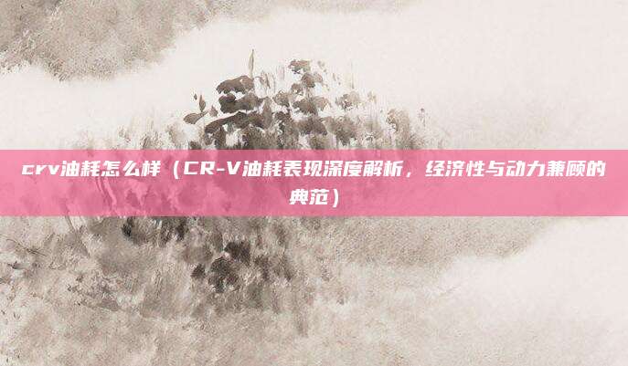 crv油耗怎么样（CR-V油耗表现深度解析，经济性与动力兼顾的典范）
