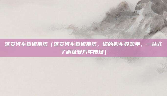 延安汽车查询系统（延安汽车查询系统，您的购车好帮手，一站式了解延安汽车市场）