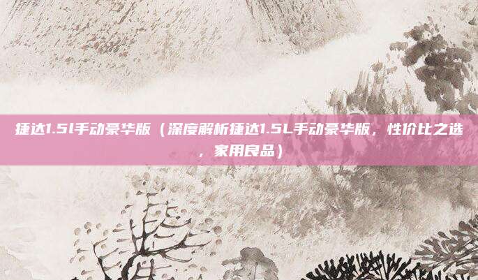 捷达1.5l手动豪华版（深度解析捷达1.5L手动豪华版，性价比之选，家用良品）