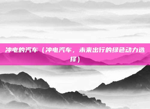 冲电的汽车（冲电汽车，未来出行的绿色动力选择）