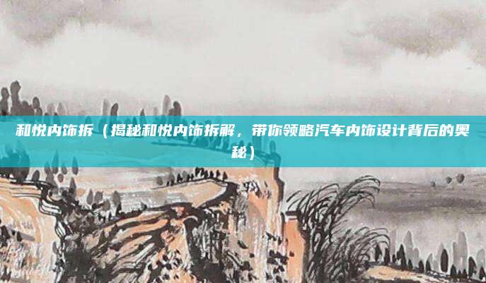 和悦内饰拆（揭秘和悦内饰拆解，带你领略汽车内饰设计背后的奥秘）