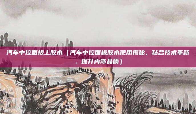 汽车中控面板上胶水（汽车中控面板胶水使用揭秘，粘合技术革新，提升内饰品质）