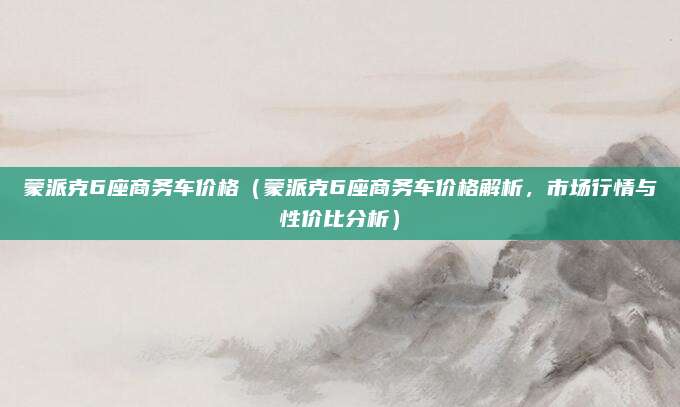 蒙派克6座商务车价格（蒙派克6座商务车价格解析，市场行情与性价比分析）
