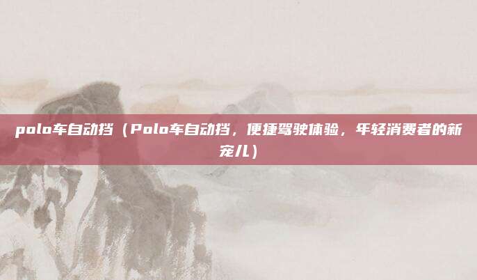 polo车自动挡（Polo车自动挡，便捷驾驶体验，年轻消费者的新宠儿）