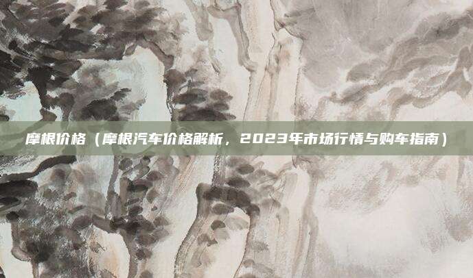 摩根价格（摩根汽车价格解析，2023年市场行情与购车指南）